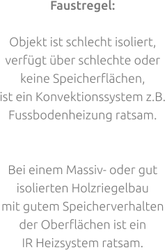 Faustregel:  Objekt ist schlecht isoliert,verfügt über schlechte oder keine Speicherflächen, ist ein Konvektionssystem z.B.Fussbodenheizung ratsam.   Bei einem Massiv- oder gut isolierten Holzriegelbau mit gutem Speicherverhalten der Oberflächen ist ein IR Heizsystem ratsam.